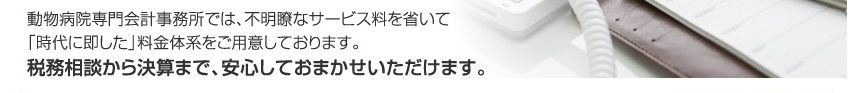 動物病院専門会計事務所では、不明瞭なサービス料を省いて「時代に即した」料金体系をご用意しております。税務相談から決算まで、安心しておまかせいただけます。