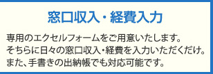 窓口収入・経費入力：専用のエクセルフォームをご用意いたします。そちらに日々の窓口収入・経費を入力いただくだけ。また、手書きの出納帳でもご対応可能です。