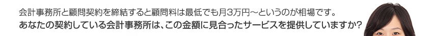 会計事務所と顧問契約を締結すると顧問料は最低でも月２〜３万円というのが相場です。あなたの契約している会計事務所は、この金額に見合ったサービスを提供していますか？