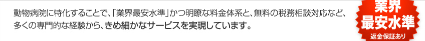 動物病院に特化することで、「業界最安」かつ明瞭な料金体系と、無料の税務相談対応など、多くの専門的な経験から、きめ細かなサービスを実現しています。
